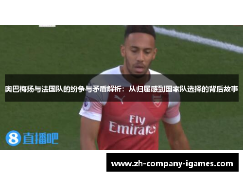 奥巴梅扬与法国队的纷争与矛盾解析:从归属感到国家队选择的背后故事 奥巴梅扬与法国队的纷争与矛盾解析:从归属感到国家队选择的背后故事