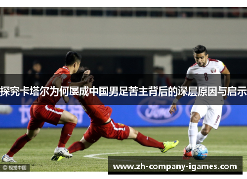 探究卡塔尔为何屡成中国男足苦主背后的深层原因与启示