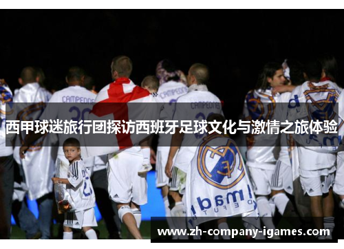 西甲球迷旅行团探访西班牙足球文化与激情之旅体验