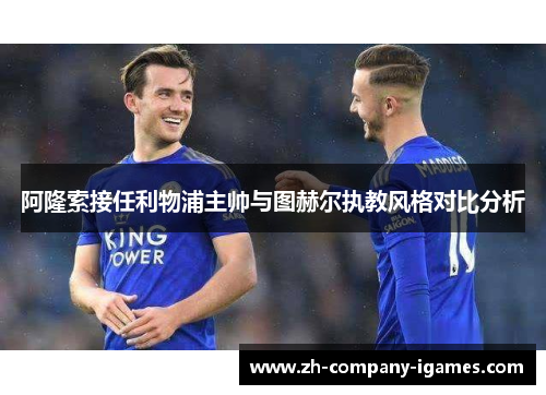 阿隆索接任利物浦主帅与图赫尔执教风格对比分析 阿隆索接任利物浦主帅与图赫尔执教风格对比分析