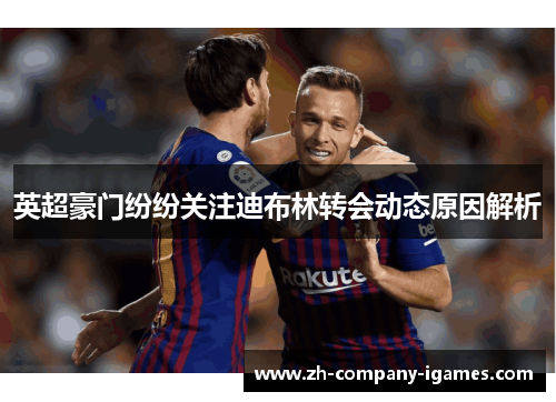 英超豪门纷纷关注迪布林转会动态原因解析 英超豪门纷纷关注迪布林转会动态原因解析