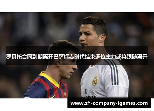 罗贝托合同到期离开巴萨标志时代结束多位主力或将跟随离开