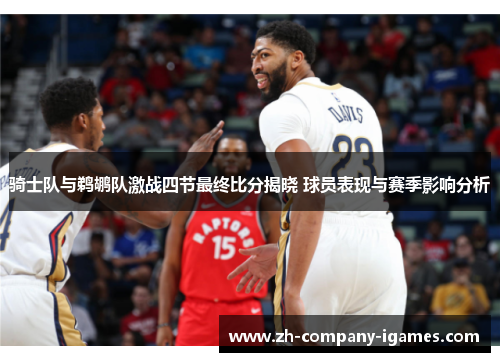 骑士队与鹈鹕队激战四节最终比分揭晓 球员表现与赛季影响分析 骑士队与鹈鹕队激战四节最终比分揭晓 球员表现与赛季影响分析